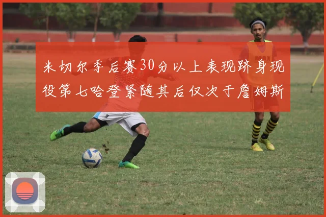 米切尔季后赛30分以上表现跻身现役第七哈登紧随其后仅次于詹姆斯杜兰特库里