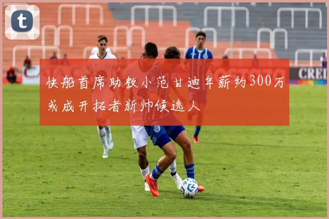 快船首席助教小范甘迪年薪约300万或成开拓者新帅候选人