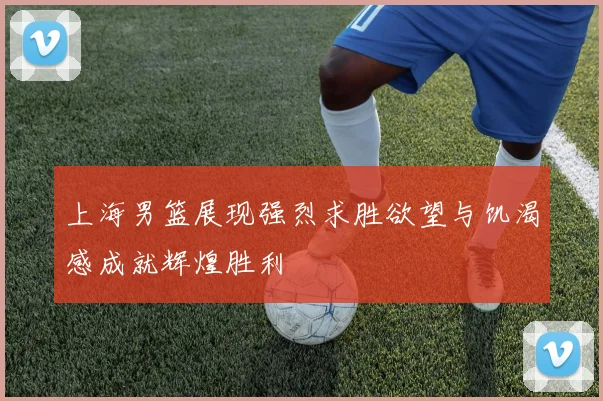 上海男篮展现强烈求胜欲望与饥渴感成就辉煌胜利