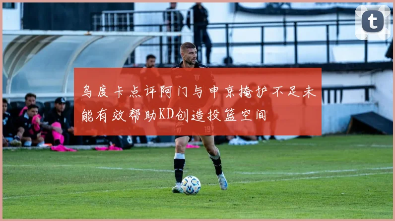 乌度卡点评阿门与申京掩护不足未能有效帮助KD创造投篮空间